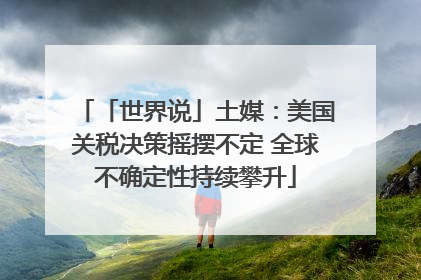 「世界说」土媒：美国关税决策摇摆不定 全球不确定性持续攀升