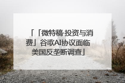 「微特稿·投资与消费」谷歌AI协议面临美国反垄断调查
