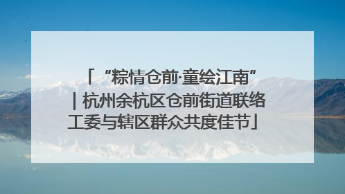 “粽情仓前·童绘江南”｜杭州余杭区仓前街道联络工委与辖区群众共度佳节