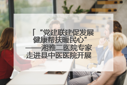 “党建联建促发展 健康帮扶暖民心”——湘雅二医院专家走进县中医医院开展健康帮扶活动