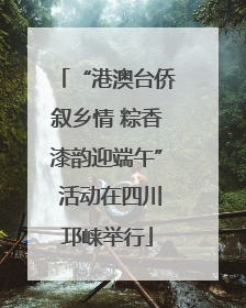 “港澳台侨叙乡情 粽香漆韵迎端午” 活动在四川邛崃举行