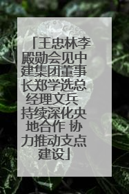 王忠林李殿勋会见中建集团董事长郑学选总经理文兵 持续深化央地合作 协力推动支点建设