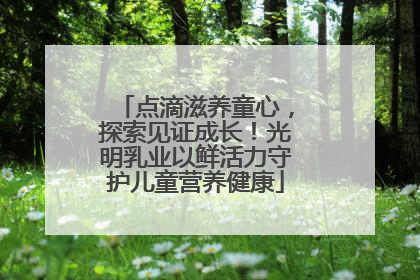 点滴滋养童心，探索见证成长！光明乳业以鲜活力守护儿童营养健康