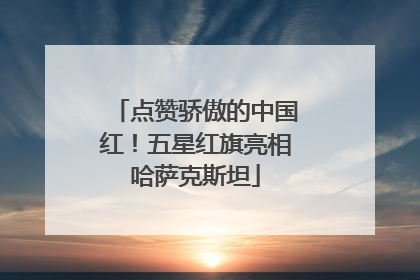 点赞骄傲的中国红！五星红旗亮相哈萨克斯坦