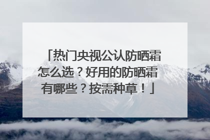 热门央视公认防晒霜怎么选？好用的防晒霜有哪些？按需种草！