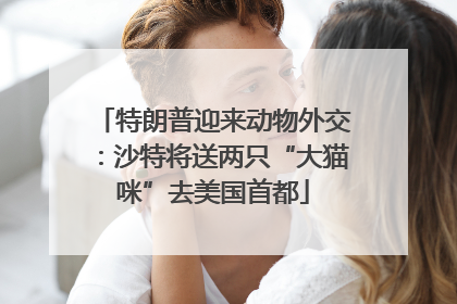 特朗普迎来动物外交：沙特将送两只“大猫咪”去美国首都