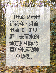 电商又卷出新花样？抖音电商《一起去野：去玩水的地方》引爆今夏户外运动种草热潮