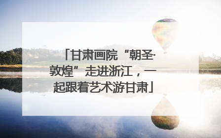 甘肃画院“朝圣·敦煌”走进浙江，一起跟着艺术游甘肃