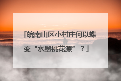 皖南山区小村庄何以蝶变“水墨桃花源”？