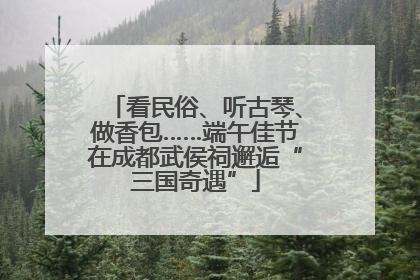 看民俗、听古琴、做香包……端午佳节在成都武侯祠邂逅“三国奇遇”