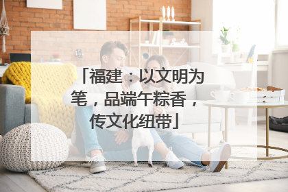 福建：以文明为笔，品端午粽香，传文化纽带