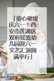 童心璀璨庆六一！西安市莲湖区双府摇篮幼儿园迎六一文艺汇演圆满举行