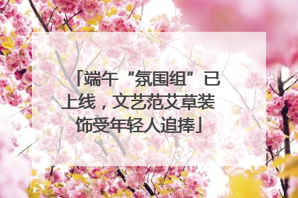 端午“氛围组”已上线，文艺范艾草装饰受年轻人追捧
