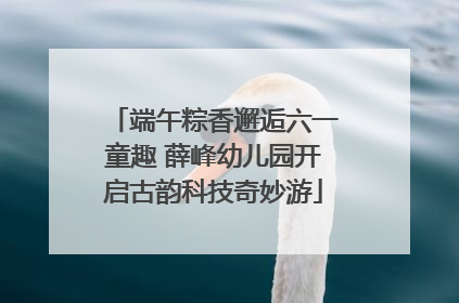 端午粽香邂逅六一童趣 薛峰幼儿园开启古韵科技奇妙游