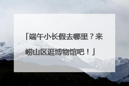 端午小长假去哪里？来崂山区逛博物馆吧！