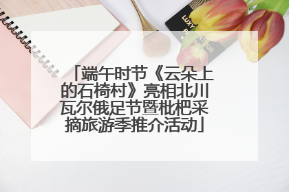 端午时节《云朵上的石椅村》亮相北川瓦尔俄足节暨枇杷采摘旅游季推介活动