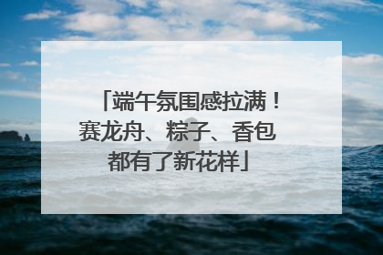 端午氛围感拉满！赛龙舟、粽子、香包都有了新花样