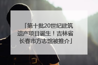 第十批20世纪建筑遗产项目诞生！吉林省长春市方志馆被推介