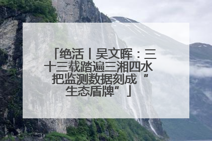 绝活丨吴文晖：三十三载踏遍三湘四水 把监测数据刻成“生态盾牌”