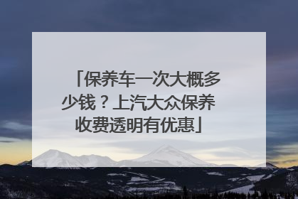 保养车一次大概多少钱？上汽大众保养收费透明有优惠