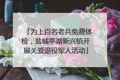 为上百名老兵免费体检，盐城亭湖新兴镇开展关爱退役军人活动