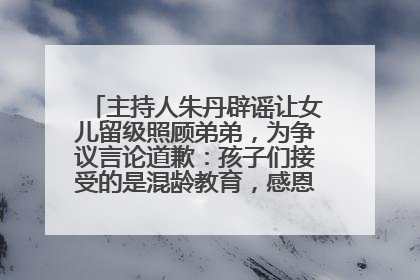 主持人朱丹辟谣让女儿留级照顾弟弟，为争议言论道歉：孩子们接受的是混龄教育，感恩每一条批评