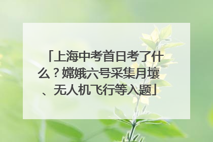 上海中考首日考了什么？嫦娥六号采集月壤、无人机飞行等入题
