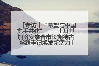 专访丨“希望与中国携手共建”——土耳其加济安泰普市长期待古丝路重镇焕发新活力