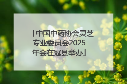 中国中药协会灵芝专业委员会2025年会在冠县举办