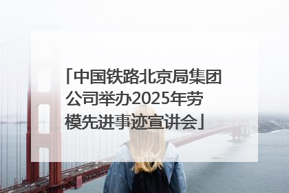 中国铁路北京局集团公司举办2025年劳模先进事迹宣讲会