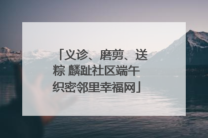 义诊、磨剪、送粽 麟趾社区端午织密邻里幸福网