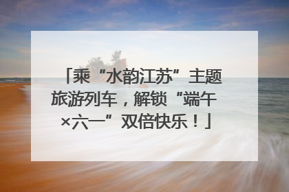 乘“水韵江苏”主题旅游列车，解锁“端午×六一”双倍快乐！