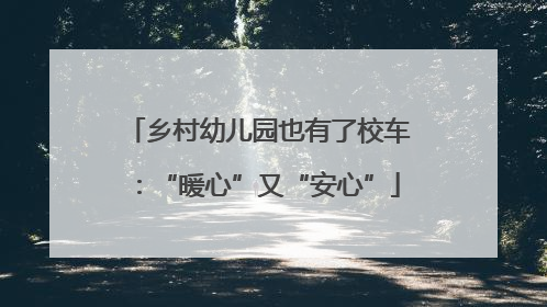 乡村幼儿园也有了校车：“暖心”又“安心”