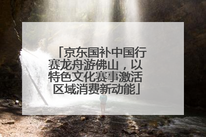 京东国补中国行赛龙舟游佛山，以特色文化赛事激活区域消费新动能