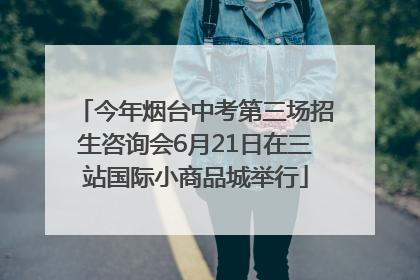 今年烟台中考第三场招生咨询会6月21日在三站国际小商品城举行
