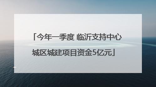 今年一季度 临沂支持中心城区城建项目资金5亿元