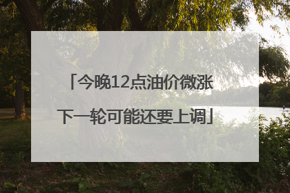今晚12点油价微涨 下一轮可能还要上调