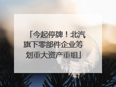今起停牌！北汽旗下零部件企业筹划重大资产重组