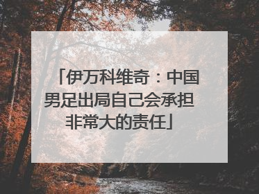伊万科维奇：中国男足出局自己会承担非常大的责任