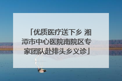 优质医疗送下乡 湘潭市中心医院南院区专家团队赴排头乡义诊