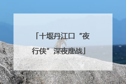 十堰丹江口“夜行侠”深夜鏖战