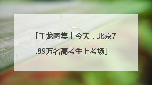 千龙图集丨今天，北京7.89万名高考生上考场