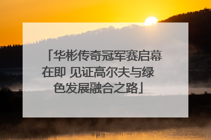 华彬传奇冠军赛启幕在即 见证高尔夫与绿色发展融合之路