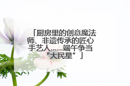 厨房里的创意魔法师、非遗传承的匠心手艺人……端午争当“大民星”