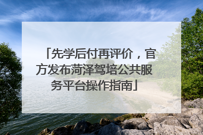 先学后付再评价，官方发布菏泽驾培公共服务平台操作指南