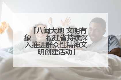 八闽大地 文明有象——福建省持续深入推进群众性精神文明创建活动