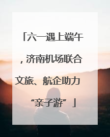 六一遇上端午，济南机场联合文旅、航企助力“亲子游”