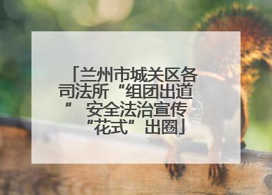 兰州市城关区各司法所“组团出道” 安全法治宣传“花式”出圈