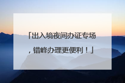 出入境夜间办证专场，错峰办理更便利！