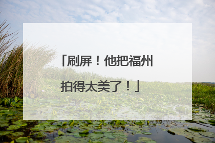 刷屏！他把福州拍得太美了！